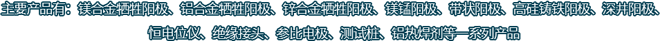 主要產(chǎn)品有：鎂合金犧牲陽極、鋁合金犧牲陽極、鋅合金犧牲陽極、鎂錳陽極、帶狀陽極、高硅鑄鐵陽極、深井陽極、恒電位儀、絕緣接頭、參比電極、測試樁、鋁熱焊劑等一系列產(chǎn)品